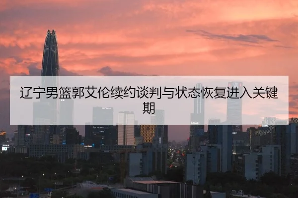 辽宁男篮郭艾伦续约谈判与状态恢复进入关键期