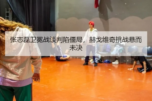 张志磊卫冕战谈判陷僵局，赫戈维奇挑战悬而未决